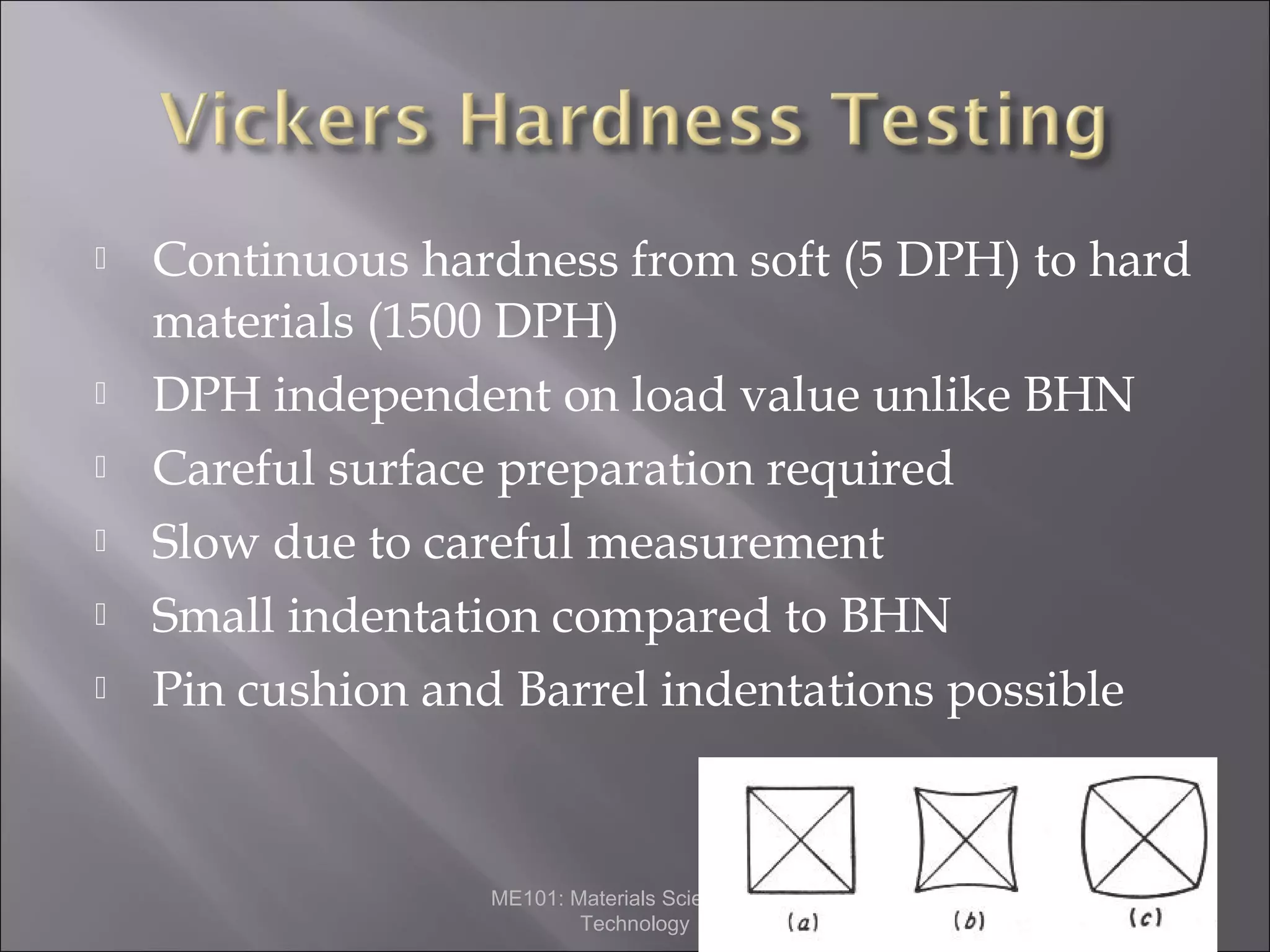 







Continuous hardness from soft (5 DPH) to hard
materials (1500 DPH)
DPH independent on load value unlike BHN
Careful surface preparation required
Slow due to careful measurement
Small indentation compared to BHN
Pin cushion and Barrel indentations possible

ME101: Materials Science and
Technology

 