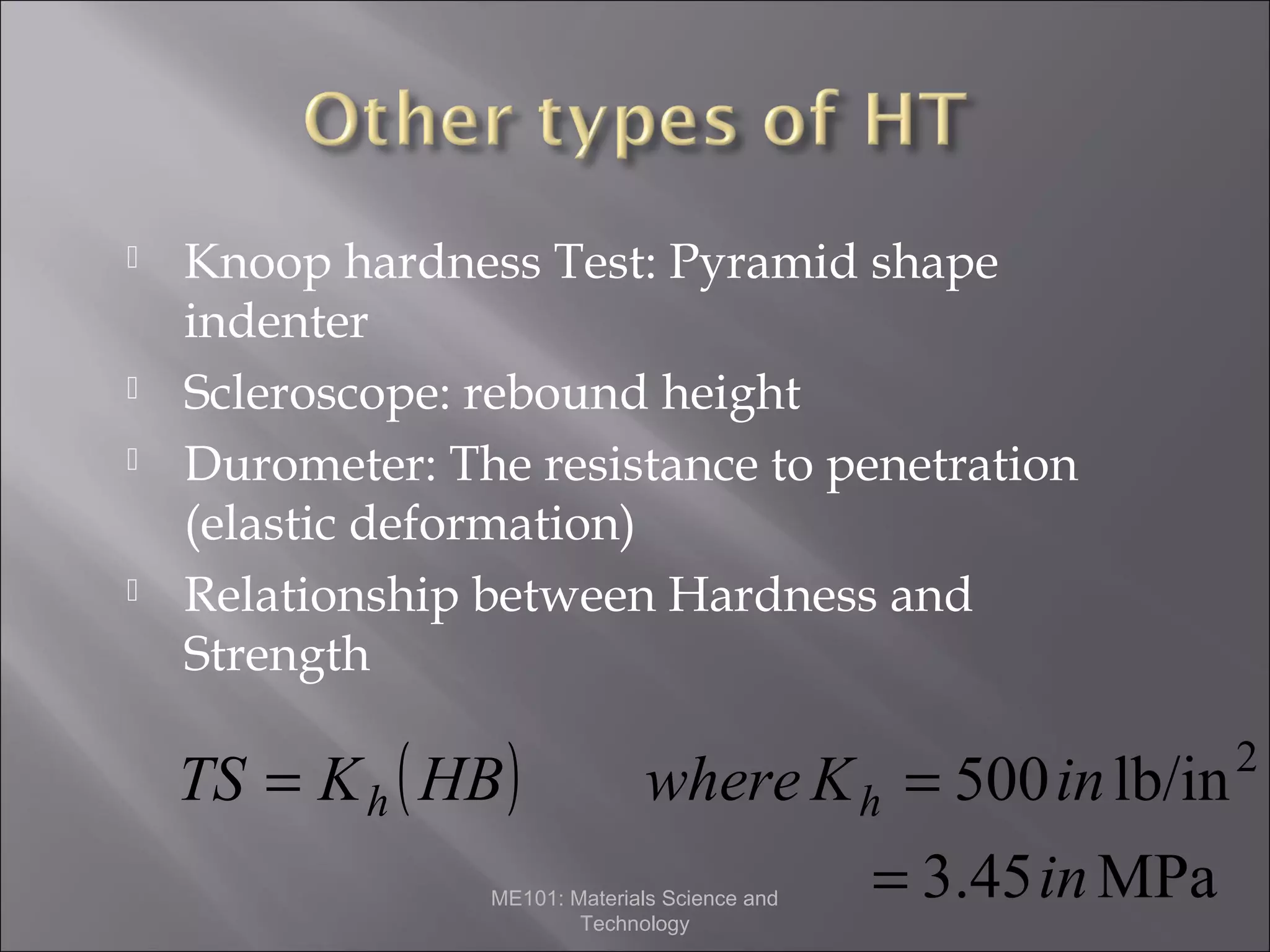






Knoop hardness Test: Pyramid shape
indenter
Scleroscope: rebound height
Durometer: The resistance to penetration
(elastic deformation)
Relationship between Hardness and
Strength

TS = K h ( HB )

where K h = 500 in lb/in

ME101: Materials Science and
Technology

= 3.45 in MPa

2

 