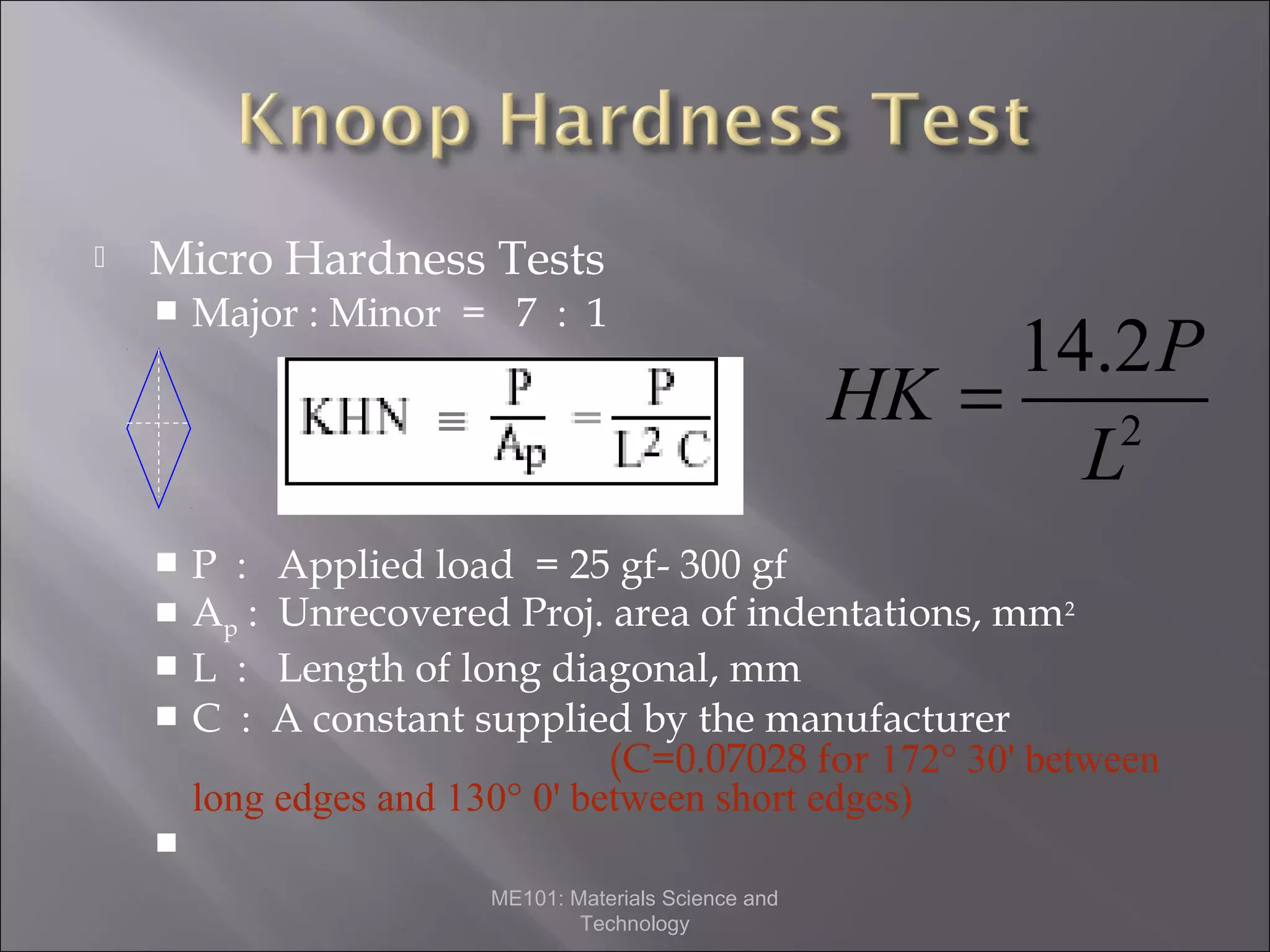 

Micro Hardness Tests


Major : Minor = 7 : 1



P :
Ap :
L :
C :





14.2P
HK =
2
L

Applied load = 25 gf- 300 gf
Unrecovered Proj. area of indentations, mm 2
Length of long diagonal, mm
A constant supplied by the manufacturer
(C=0.07028 for 172° 30' between
long edges and 130° 0' between short edges)


ME101: Materials Science and
Technology

 
