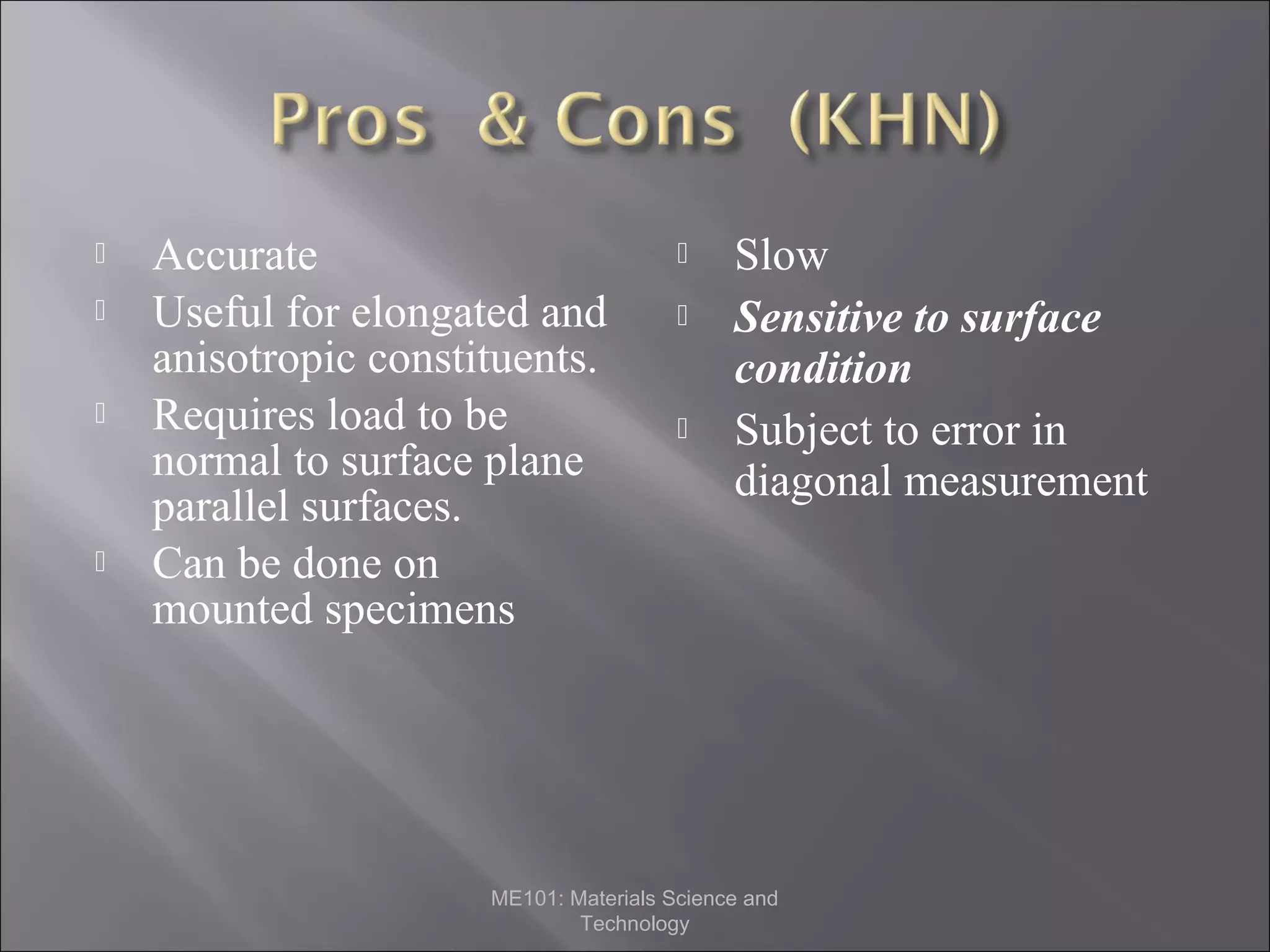 





Accurate
Useful for elongated and
anisotropic constituents.
Requires load to be
normal to surface plane
parallel surfaces.
Can be done on
mounted specimens






Slow
Sensitive to surface
condition
Subject to error in
diagonal measurement

ME101: Materials Science and
Technology

 