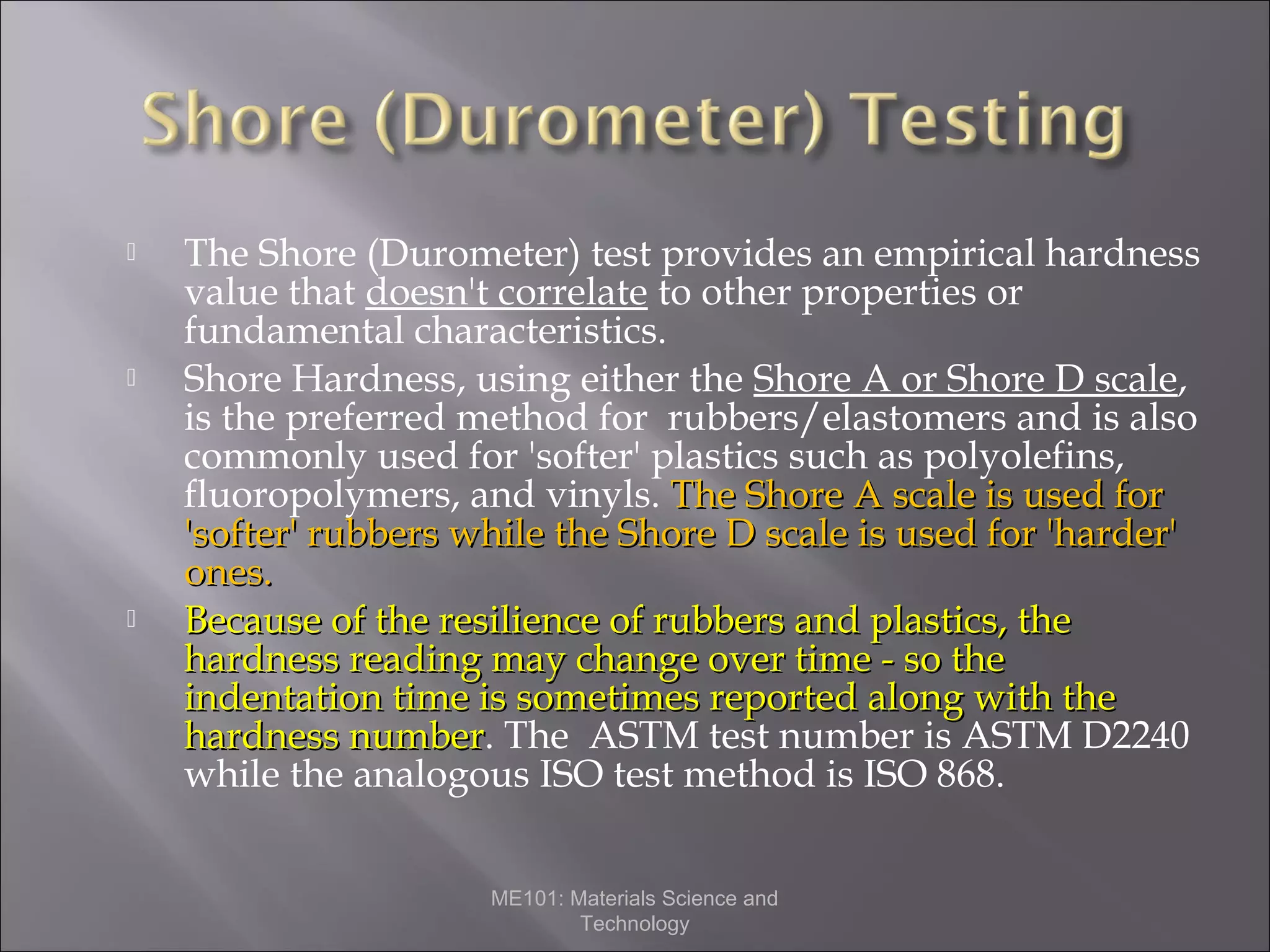 





The Shore (Durometer) test provides an empirical hardness
value that doesn't correlate to other properties or
fundamental characteristics.
Shore Hardness, using either the Shore A or Shore D scale,
is the preferred method for rubbers/elastomers and is also
commonly used for 'softer' plastics such as polyolefins,
fluoropolymers, and vinyls. The Shore A scale is used for
'softer' rubbers while the Shore D scale is used for 'harder'
ones.
Because of the resilience of rubbers and plastics, the
hardness reading may change over time - so the
indentation time is sometimes reported along with the
hardness number. The ASTM test number is ASTM D2240
number
while the analogous ISO test method is ISO 868.
ME101: Materials Science and
Technology

 