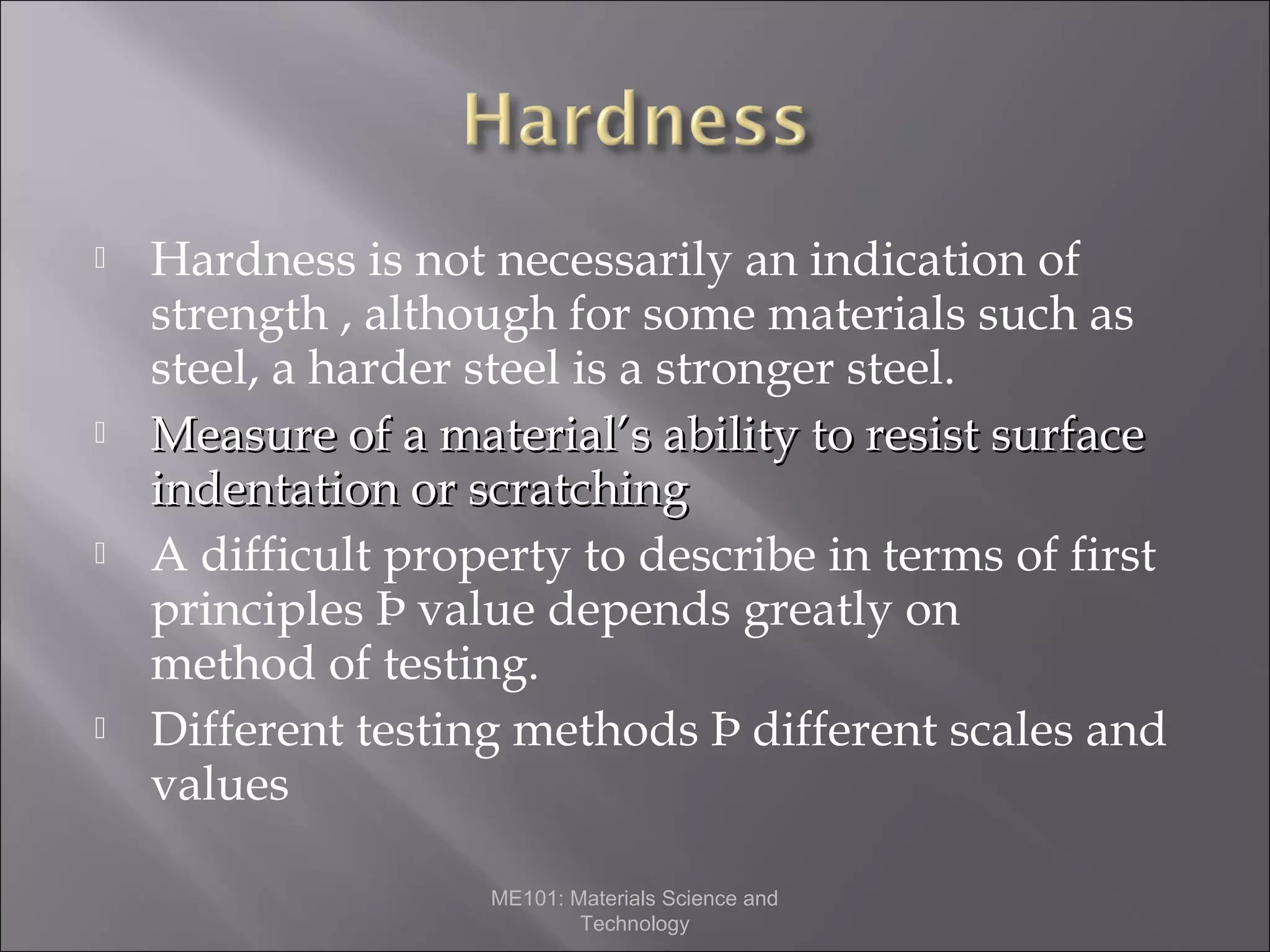 







Hardness is not necessarily an indication of
strength , although for some materials such as
steel, a harder steel is a stronger steel.
Measure of a material’s ability to resist surface
indentation or scratching
A difficult property to describe in terms of first
principles Þ value depends greatly on
method of testing.
Different testing methods Þ different scales and
values
ME101: Materials Science and
Technology

 