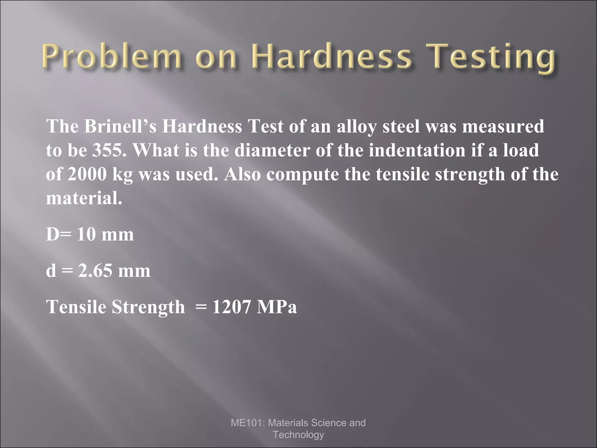 The Brinell’s Hardness Test of an alloy steel was measured
to be 355. What is the diameter of the indentation if a load
of 2000 kg was used. Also compute the tensile strength of the
material.
D= 10 mm
d = 2.65 mm
Tensile Strength = 1207 MPa

ME101: Materials Science and
Technology

 