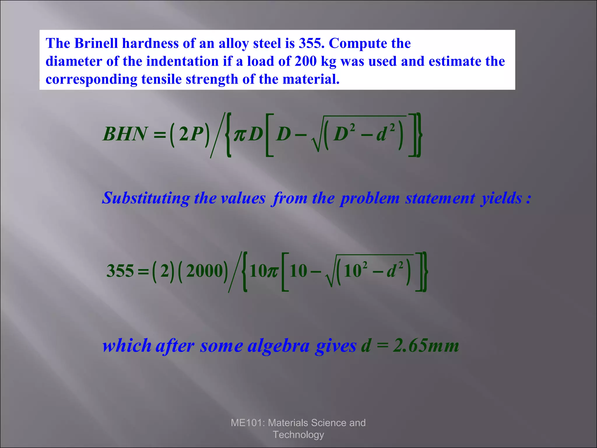 The Brinell hardness of an alloy steel is 355. Compute the
diameter of the indentation if a load of 200 kg was used and estimate the
Solution
corresponding tensile strength of the material.

BHN = ( 2 P )

{

π D D −



(

)

D2 − d 2 



}

Substituting the values from the problem statement yields :

355 = ( 2 ) ( 2000 )

{

10π 10 −



(

)

10 2 − d 2 



}

which after some algebra gives d = 2.65mm

ME101: Materials Science and
Technology

 