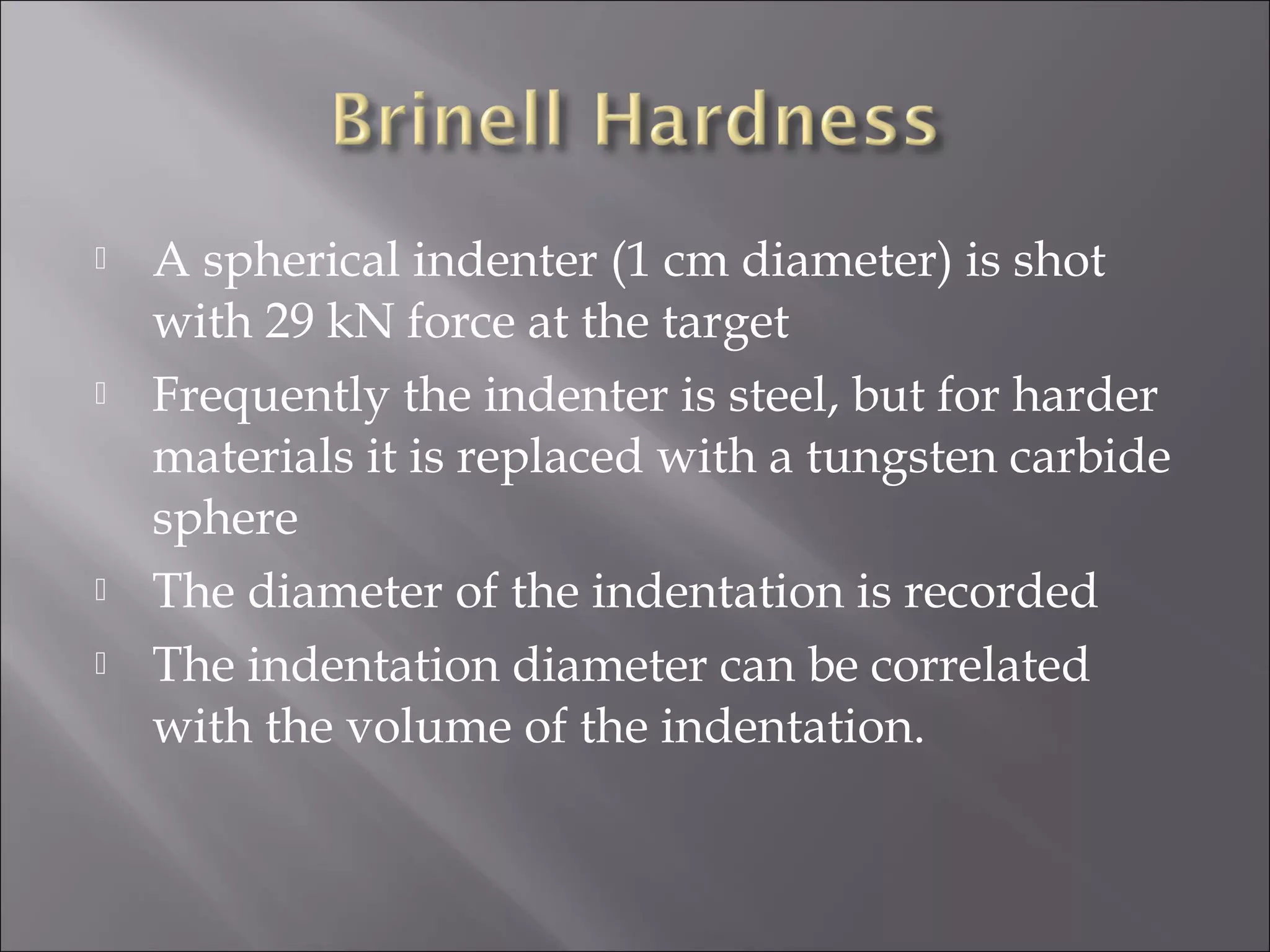 






A spherical indenter (1 cm diameter) is shot
with 29 kN force at the target
Frequently the indenter is steel, but for harder
materials it is replaced with a tungsten carbide
sphere
The diameter of the indentation is recorded
The indentation diameter can be correlated
with the volume of the indentation.

 