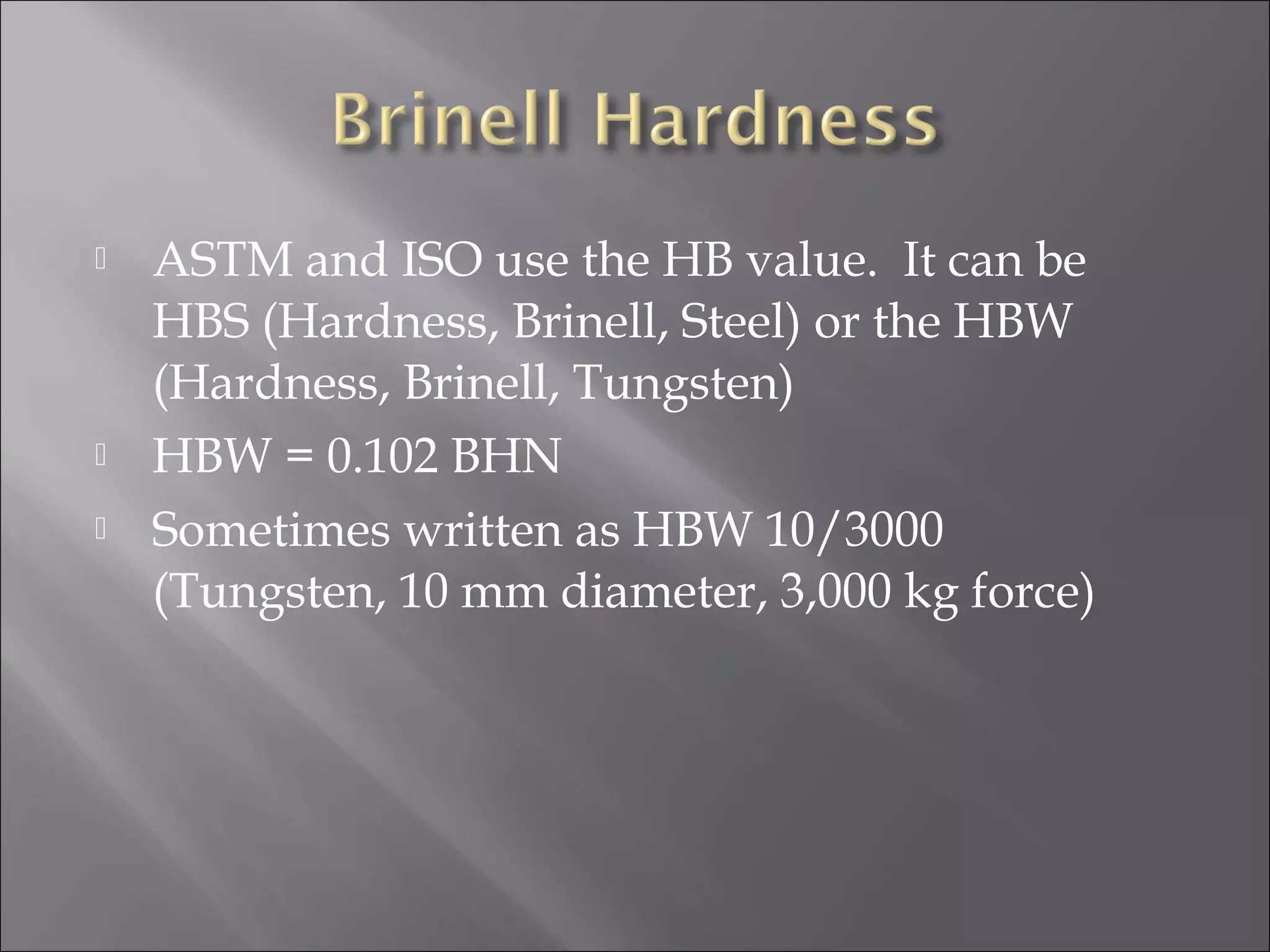 




ASTM and ISO use the HB value. It can be
HBS (Hardness, Brinell, Steel) or the HBW
(Hardness, Brinell, Tungsten)
HBW = 0.102 BHN
Sometimes written as HBW 10/3000
(Tungsten, 10 mm diameter, 3,000 kg force)

 