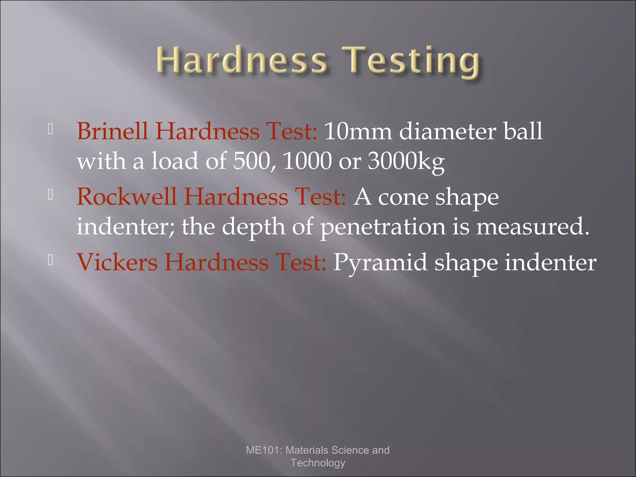 





Brinell Hardness Test: 10mm diameter ball
with a load of 500, 1000 or 3000kg
Rockwell Hardness Test: A cone shape
indenter; the depth of penetration is measured.
Vickers Hardness Test: Pyramid shape indenter

ME101: Materials Science and
Technology

 