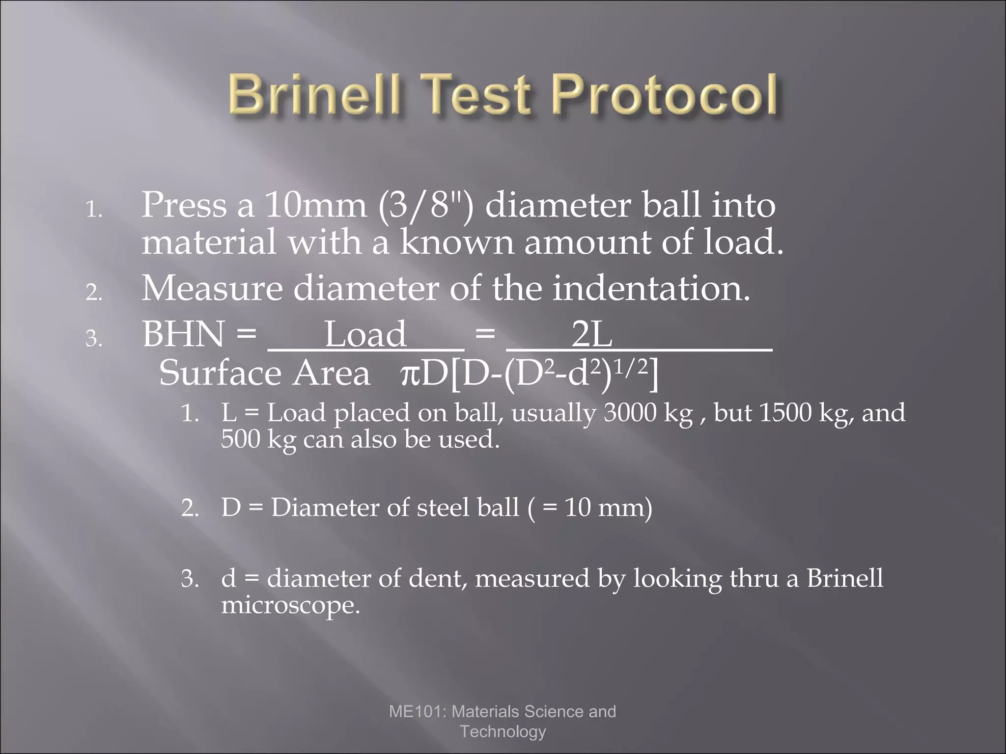 1.
2.
3.

Press a 10mm (3/8") diameter ball into
material with a known amount of load.
Measure diameter of the indentation.
BHN =
Load
=
2L
Surface Area πD[D-(D2-d2)1/2]
1. L = Load placed on ball, usually 3000 kg , but 1500 kg, and

500 kg can also be used.

2. D = Diameter of steel ball ( = 10 mm)
3. d = diameter of dent, measured by looking thru a Brinell

microscope.

ME101: Materials Science and
Technology

 