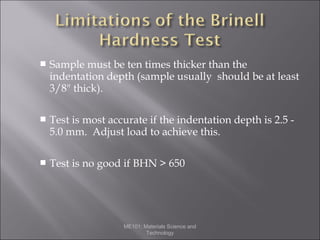 

Sample must be ten times thicker than the
indentation depth (sample usually should be at least
3/8" thick).



Test is most accurate if the indentation depth is 2.5 5.0 mm. Adjust load to achieve this.



Test is no good if BHN > 650

ME101: Materials Science and
Technology

 