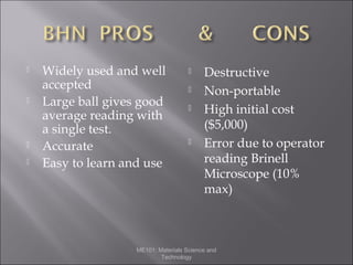 






Widely used and well
accepted
Large ball gives good
average reading with
a single test.
Accurate
Easy to learn and use







Destructive
Non-portable
High initial cost
($5,000)
Error due to operator
reading Brinell
Microscope (10%
max)

ME101: Materials Science and
Technology

 