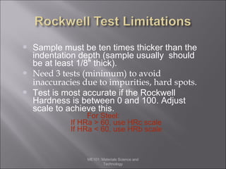 




Sample must be ten times thicker than the
indentation depth (sample usually should
be at least 1/8" thick).
Need 3 tests (minimum) to avoid
inaccuracies due to impurities, hard spots.
Test is most accurate if the Rockwell
Hardness is between 0 and 100. Adjust
scale to achieve this.
For Steel:
If HRa > 60, use HRc scale
If HRa < 60, use HRb scale

ME101: Materials Science and
Technology

 