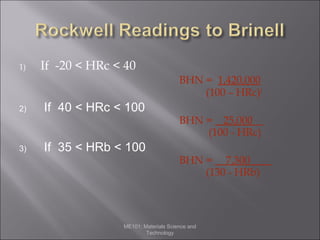 1)

If -20 < HRc < 40
BHN = 1,420,000
(100 – HRc)2

2)

3)

If 40 < HRc < 100
If 35 < HRb < 100

BHN = 25,000__
(100 - HRc)
BHN = 7,300____
(130 - HRb)

ME101: Materials Science and
Technology

 