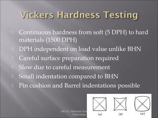 







Continuous hardness from soft (5 DPH) to hard
materials (1500 DPH)
DPH independent on load value unlike BHN
Careful surface preparation required
Slow due to careful measurement
Small indentation compared to BHN
Pin cushion and Barrel indentations possible

ME101: Materials Science and
Technology

 