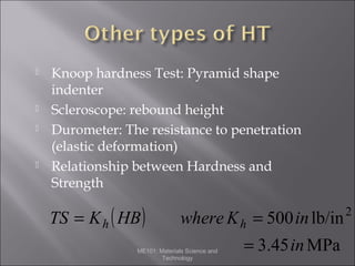 






Knoop hardness Test: Pyramid shape
indenter
Scleroscope: rebound height
Durometer: The resistance to penetration
(elastic deformation)
Relationship between Hardness and
Strength

TS = K h ( HB )

where K h = 500 in lb/in

ME101: Materials Science and
Technology

= 3.45 in MPa

2

 