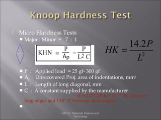 

Micro Hardness Tests


Major : Minor = 7 : 1



P :
Ap :
L :
C :





14.2P
HK =
2
L

Applied load = 25 gf- 300 gf
Unrecovered Proj. area of indentations, mm 2
Length of long diagonal, mm
A constant supplied by the manufacturer
(C=0.07028 for 172° 30' between
long edges and 130° 0' between short edges)


ME101: Materials Science and
Technology

 