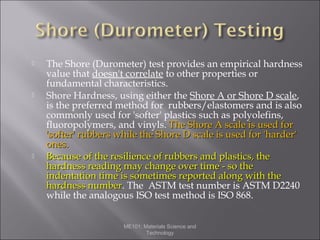 





The Shore (Durometer) test provides an empirical hardness
value that doesn't correlate to other properties or
fundamental characteristics.
Shore Hardness, using either the Shore A or Shore D scale,
is the preferred method for rubbers/elastomers and is also
commonly used for 'softer' plastics such as polyolefins,
fluoropolymers, and vinyls. The Shore A scale is used for
'softer' rubbers while the Shore D scale is used for 'harder'
ones.
Because of the resilience of rubbers and plastics, the
hardness reading may change over time - so the
indentation time is sometimes reported along with the
hardness number. The ASTM test number is ASTM D2240
number
while the analogous ISO test method is ISO 868.
ME101: Materials Science and
Technology

 