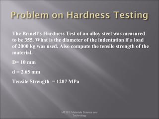 The Brinell’s Hardness Test of an alloy steel was measured
to be 355. What is the diameter of the indentation if a load
of 2000 kg was used. Also compute the tensile strength of the
material.
D= 10 mm
d = 2.65 mm
Tensile Strength = 1207 MPa

ME101: Materials Science and
Technology

 