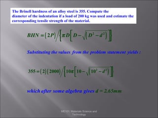The Brinell hardness of an alloy steel is 355. Compute the
diameter of the indentation if a load of 200 kg was used and estimate the
Solution
corresponding tensile strength of the material.

BHN = ( 2 P )

{

π D D −



(

)

D2 − d 2 



}

Substituting the values from the problem statement yields :

355 = ( 2 ) ( 2000 )

{

10π 10 −



(

)

10 2 − d 2 



}

which after some algebra gives d = 2.65mm

ME101: Materials Science and
Technology

 