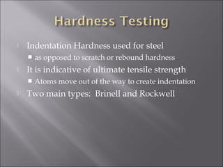 

Indentation Hardness used for steel




It is indicative of ultimate tensile strength




as opposed to scratch or rebound hardness
Atoms move out of the way to create indentation

Two main types: Brinell and Rockwell

 
