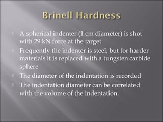 






A spherical indenter (1 cm diameter) is shot
with 29 kN force at the target
Frequently the indenter is steel, but for harder
materials it is replaced with a tungsten carbide
sphere
The diameter of the indentation is recorded
The indentation diameter can be correlated
with the volume of the indentation.

 