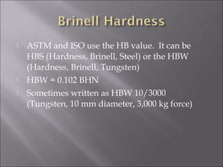 




ASTM and ISO use the HB value. It can be
HBS (Hardness, Brinell, Steel) or the HBW
(Hardness, Brinell, Tungsten)
HBW = 0.102 BHN
Sometimes written as HBW 10/3000
(Tungsten, 10 mm diameter, 3,000 kg force)

 