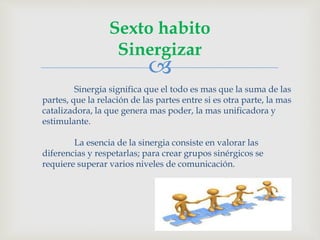 
Sexto habito
Sinergizar
Sinergia significa que el todo es mas que la suma de las
partes, que la relación de las partes entre si es otra parte, la mas
catalizadora, la que genera mas poder, la mas unificadora y
estimulante.
La esencia de la sinergia consiste en valorar las
diferencias y respetarlas; para crear grupos sinérgicos se
requiere superar varios niveles de comunicación.
 