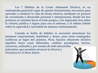 Los 7 Hábitos de la Gente Altamente Efectiva, es un
instrumento gerencial capaz de aportar herramientas necesarias para
aprender a conducir la vida de forma efectiva, mediante un proceso
de crecimiento y desarrollo personal e interpersonal, donde los tres
primeros se orientan hacia el éxito propio, y los siguientes tres sobre
la victoria pública o logros para con el entorno, y el último hábito
sobre la capacidad y necesidad de mejorar continuamente.
Cuando se habla de hábitos es necesario mencionar los
términos conocimiento, habilidad y deseo, pues estos conjugados
conllevan al logro del primero. Pues, hacerse altamente efectivo
significa hacer cosas diferentes, cambiar paradigmas, teorías,
caracteres, actitudes y por encima de todo desarrollar
principios, que permitan alcanzar la eficacia y
eficiencia en el obrar diario.
 