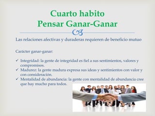 
Cuarto habito
Pensar Ganar-Ganar
Las relaciones afectivas y duraderas requieren de beneficio mutuo
Carácter ganar-ganar:
 Integridad: la gente de integridad es fiel a sus sentimientos, valores y
compromisos.
 Madurez: la gente madura expresa sus ideas y sentimientos con valor y
con consideración.
 Mentalidad de abundancia: la gente con mentalidad de abundancia cree
que hay mucho para todos.
 