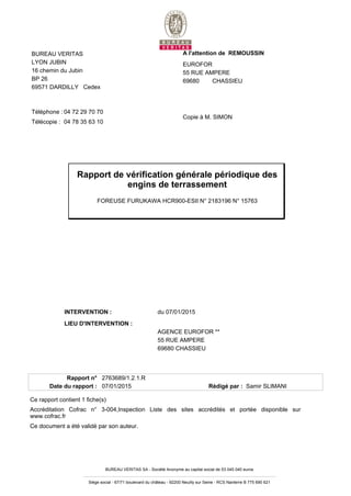 INTERVENTION : du 07/01/2015
LIEU D'INTERVENTION :
AGENCE EUROFOR **
55 RUE AMPERE
69680 CHASSIEU
Rapport n° 2763689/1.2.1.R
Date du rapport : 07/01/2015 Rédigé par : Samir SLIMANI
Ce rapport contient 1 fiche(s)
Accréditation Cofrac n° 3-004,Inspection Liste des sites accrédités et portée disponible sur
www.cofrac.fr
Ce document a été validé par son auteur.
BUREAU VERITAS SA - Société Anonyme au capital social de 53 045 040 euros
Siège social - 67/71 boulevard du château - 92200 Neuilly sur Seine - RCS Nanterre B 775 690 621
Rapport de vérification générale périodique des
engins de terrassement
FOREUSE FURUKAWA HCR900-ESII N° 2183196 N° 15763
A l'attention de REMOUSSIN
EUROFOR
55 RUE AMPERE
69680 CHASSIEU
Copie à M. SIMON
BUREAU VERITAS
LYON JUBIN
16 chemin du Jubin
BP 26
69571 DARDILLY Cedex
Téléphone : 04 72 29 70 70
Télécopie : 04 78 35 63 10
 