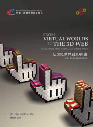 FROM
                             VIRTUAL WORLDS                      EU-CHINA

                                 TO THE              3D WEB
                            ONLINE COMMUNITIES IN CHINA, ASIA AND THE WORLD


                                       从虚拟世界到3D网络
                                                   - 中国，亚洲及世界各地的网络社区




+8* | Plus Eight Star Ltd
March 2009
 