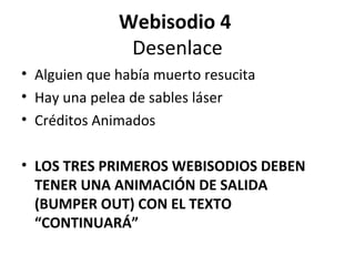 Webisodio 4
               Desenlace
• Alguien que había muerto resucita
• Hay una pelea de sables láser
• Créditos Animados

• LOS TRES PRIMEROS WEBISODIOS DEBEN
  TENER UNA ANIMACIÓN DE SALIDA
  (BUMPER OUT) CON EL TEXTO
  “CONTINUARÁ”
 