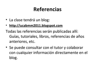 Referencias
• La clase tendrá un blog:
• http://ucabmm2011.blogspot.com
Todas las referencias serán publicadas allí:
  Guías, tutoriales, libros, referencias de años
  anteriores, etc.
• Se puede consultar con el tutor y colaborar
  con cualquier información directamente en el
  blog.
 