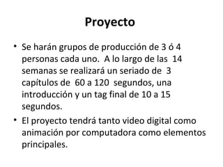 Proyecto
• Se harán grupos de producción de 3 ó 4
  personas cada uno. A lo largo de las 14
  semanas se realizará un seriado de 3
  capítulos de 60 a 120 segundos, una
  introducción y un tag final de 10 a 15
  segundos.
• El proyecto tendrá tanto video digital como
  animación por computadora como elementos
  principales.
 