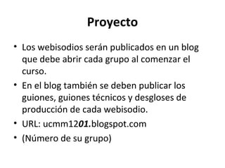 Proyecto
• Los webisodios serán publicados en un blog
  que debe abrir cada grupo al comenzar el
  curso.
• En el blog también se deben publicar los
  guiones, guiones técnicos y desgloses de
  producción de cada webisodio.
• URL: ucmm1201.blogspot.com
• (Número de su grupo)
 