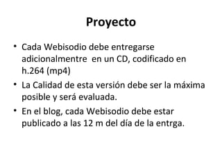 Proyecto
• Cada Webisodio debe entregarse
  adicionalmentre en un CD, codificado en
  h.264 (mp4)
• La Calidad de esta versión debe ser la máxima
  posible y será evaluada.
• En el blog, cada Webisodio debe estar
  publicado a las 12 m del día de la entrga.
 