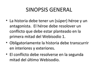 SINOPSIS GENERAL
• La historia debe tener un (súper) héroe y un
  antagonista. El héroe debe resolover un
  conflicto que debe estar planteado en la
  primera mitad del Webisodio 1.
• Obligatoriamente la historia debe transcurrir
  en interiores y exteriores.
• El conflicto debe resolverse en la segunda
  mitad del último Webisodio.
 