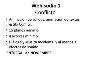 Webisodio 1
                Conflicto
• Animación de sólidos, animación de textos
  estilo Comics.
• 15 planos mínimo
• 4 actores mínimo.
• Diálogo y Música Incidental y al menos 3
  efectos de sonido.
 ENTREGA de NOVIEMBRE
 