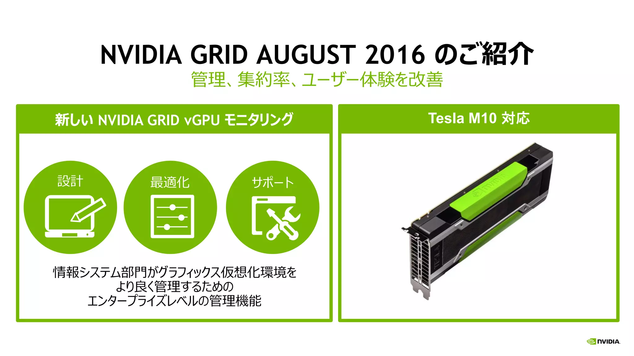 NVIDIA GRID AUGUST 2016 のご紹介
管理、集約率、ユーザー体験を改善
Tesla M10 is the highest density GPUTesla M10 対応
情報システム部門がグラフィックス仮想化環境を
より良く管理するための
エンタープライズレベルの管理機能
設計 サポート最適化
新しい NVIDIA GRID vGPU モニタリング
 
