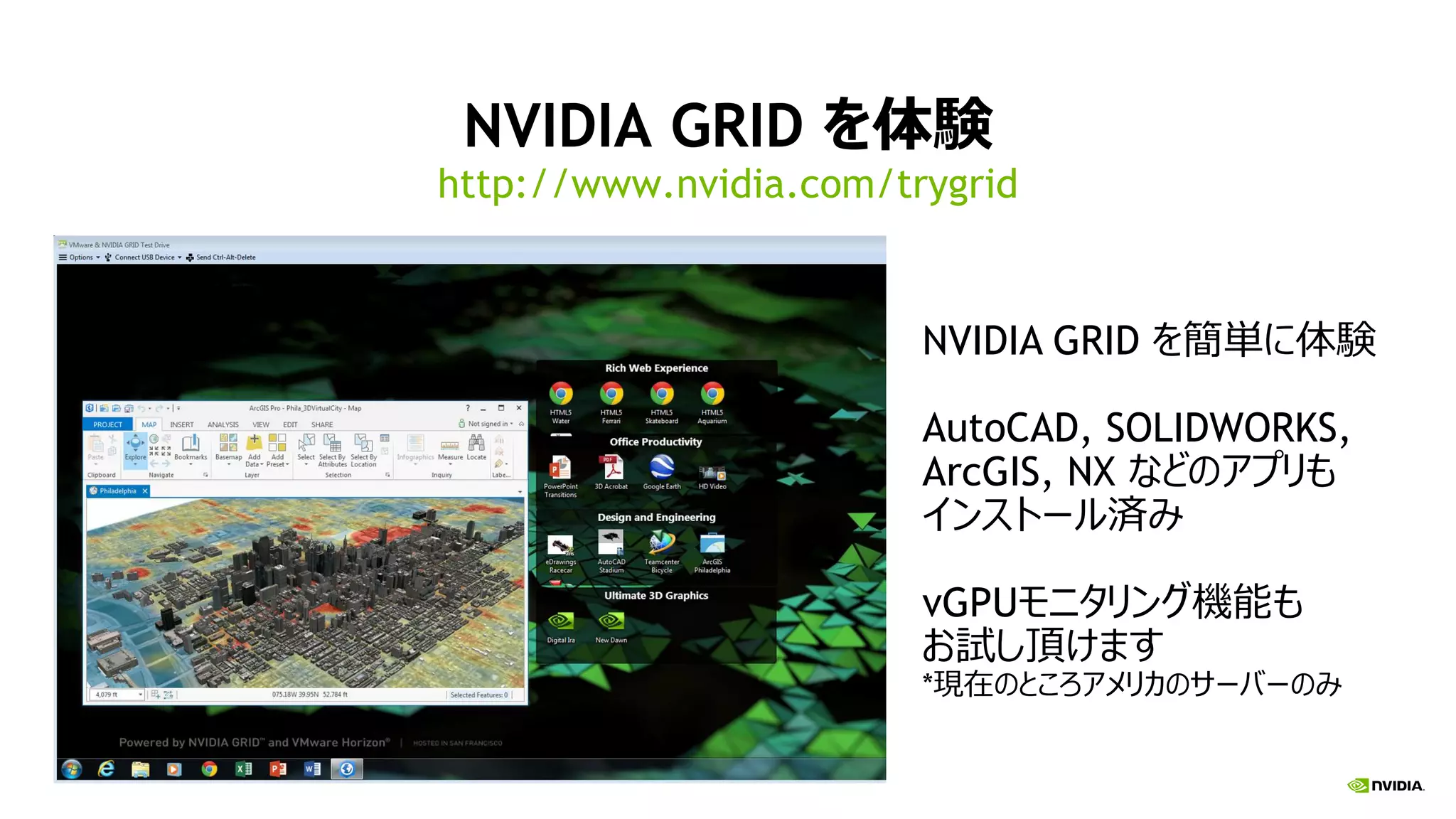 NVIDIA GRID を体験
http://www.nvidia.com/trygrid
NVIDIA GRID を簡単に体験
AutoCAD, SOLIDWORKS,
ArcGIS, NX などのアプリも
インストール済み
vGPUモニタリング機能も
お試し頂けます
*現在のところアメリカのサーバーのみ
 
