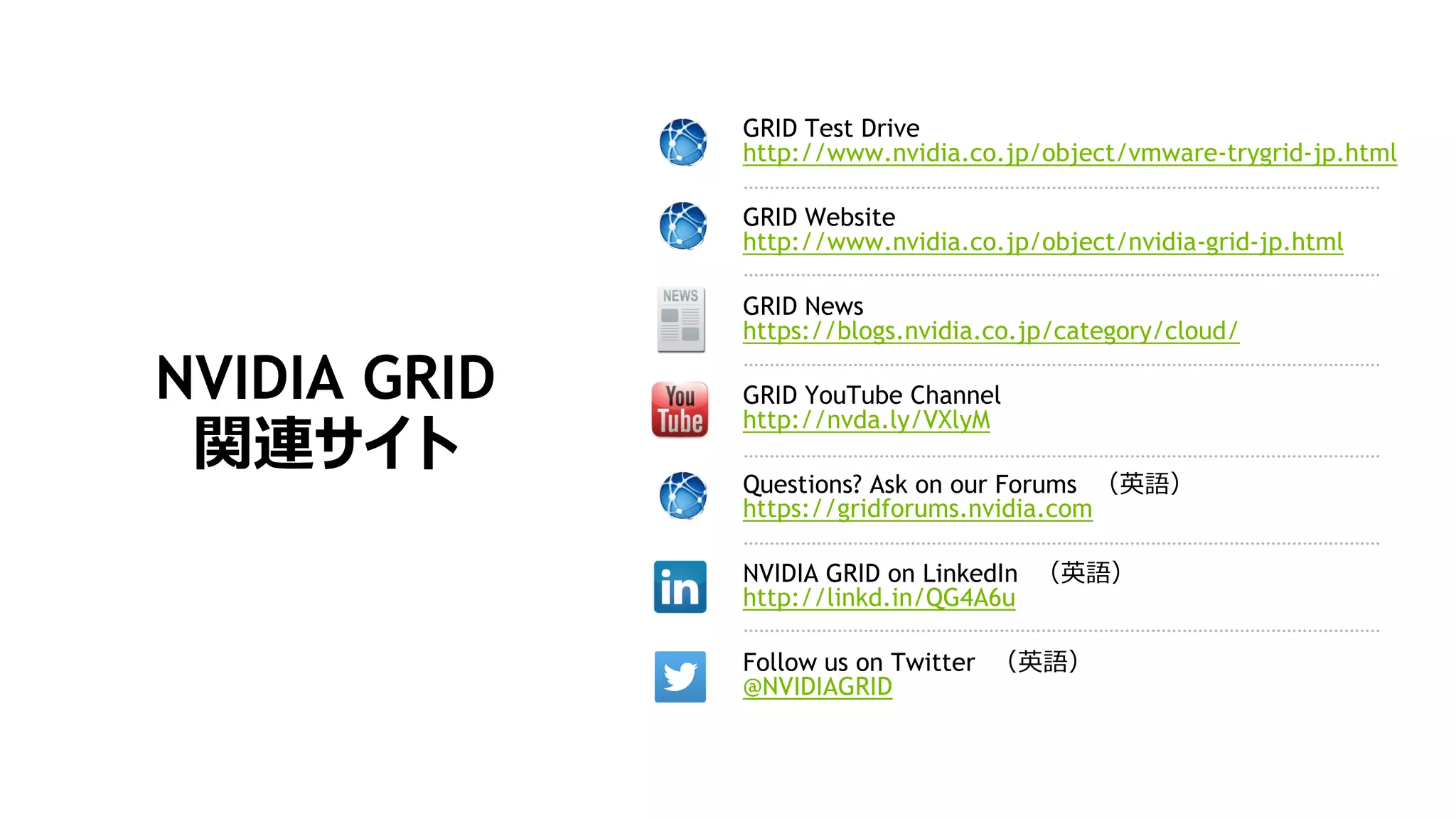 NVIDIA GRID
関連サイト
GRID Test Drive
http://www.nvidia.co.jp/object/vmware-trygrid-jp.html
GRID Website
http://www.nvidia.co.jp/object/nvidia-grid-jp.html
GRID News
https://blogs.nvidia.co.jp/category/cloud/
GRID YouTube Channel
http://nvda.ly/VXlyM
Questions? Ask on our Forums （英語）
https://gridforums.nvidia.com
NVIDIA GRID on LinkedIn （英語）
http://linkd.in/QG4A6u
Follow us on Twitter （英語）
@NVIDIAGRID
 