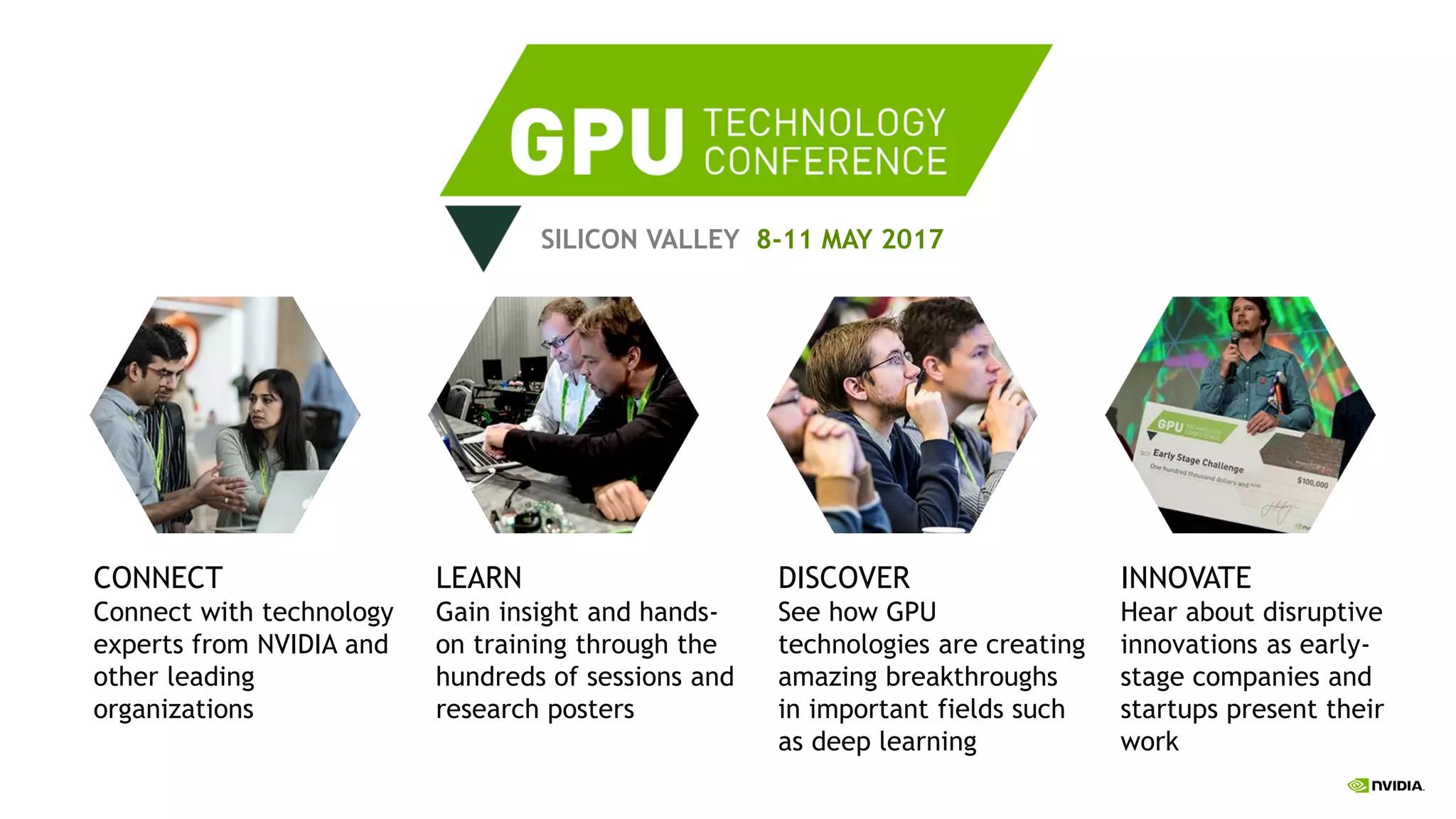 SILICON VALLEY 8-11 MAY 2017
LEARN
Gain insight and hands-
on training through the
hundreds of sessions and
research posters
DISCOVER
See how GPU
technologies are creating
amazing breakthroughs
in important fields such
as deep learning
CONNECT
Connect with technology
experts from NVIDIA and
other leading
organizations
INNOVATE
Hear about disruptive
innovations as early-
stage companies and
startups present their
work
 