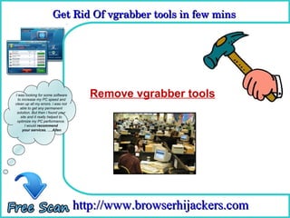 Get Rid Of vgrabber tools in few mins 
                       Get Rid Of vgrabber tools in few mins

                                      How To Remove



I was looking for some software
  to increase my PC speed and
                                       Remove vgrabber tools
clean up all my errors. i was not
    able to get any permanent
 solution. But then i found your
    site and it really helped to
 optimize my PC performance.
       I would recommend
     your services. ….Allen




                                    http://www.browserhijackers.com
 
