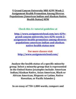 V Grand Canyon University NRS 429V Week 2
Assignment Health Promotion Among Diverse
Populations (American Indian and Alaskan Native
Health Status) NEW
Check this A+ tutorial guideline at
http://www.assignmentcloud.com/nrs-429v-
grand-canyon-university/nrs-429v-week-2-
assignment-health-promotion-among-diverse-
populations-american-indian-and-alaskan-
native-health-status-new
For more classes visit
http://www.assignmentcloud.com/
Analyze the health status of a specific minority
group. Select a minority group that is represented
in the United States (examples include: American
Indian/Alaskan Native, Asian American, Black or
African American, Hispanic or Latino, Native
Hawaiian, or Pacific Islander.)
In an essay of 750-1,000 words, compare and
 