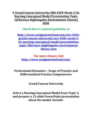 V Grand Canyon University NRS 430V Week 3 Clc
Nursing Conceptual Model Presentation Topic
1(Florence Nightingales Environment Theory)
NEW
Check this A+ tutorial guideline at
http://www.assignmentcloud.com/nrs-430v-
grand-canyon-university/nrs-430v-week-3-
clc-nursing-conceptual-model-presentation-
topic-1florence-nightingales-environment-
theory-new
For more classes visit
http://www.assignmentcloud.com/
Professional Dynamics – Scope of Practice and
Differentiated Practice Competencies
Grand Canyon University
Select a Nursing Conceptual Model from Topic 2,
and prepare a 12-slide PowerPoint presentation
about the model. Include:
 