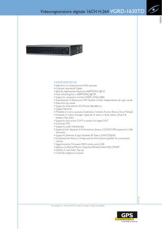 Videoregistratore digitale 16CH H.264 VGRD-1630TD




                                                                                                              VIDEO
         CARATTERISTICHE
         • Algoritmo di compressione H264 avanzato
         • Funzione operatività Triplex
         • Velocità registrazione Real-time 400FPS(PAL) @ D1
         • Dual streaming fino a 400FPS(PAL) @ CIF
         • Supporto risoluzione monitor HDMI (1920x1080)
         • Impostazione di Risoluzione, FPS, Qualità e Audio independente per ogni canale
         • Real-time log viewer
         • Supporto Smartphone 3G (iPhone, BlackBerry)
         • Gigabit Ethernet
         • Modalità di ricerca avanzata (Calendario, Timeline, Evento, Ricerca Orari-Multipli)
         • Funzione di ricerca immagini registrate di veloce e facile utilizzo (Avanti &
           Indietro, Max. 64x)
         • Supporto fuso orario G.M.T e cambio ora legale D.S.T
         • Controllo PTZ
         • Supporto audio bidirezionale
         • Supporto Vari Apparati di Archiviazione backup (CD/DVD-RW, apparecchi USB,
           Ethernet)
         • Supporto Ethernet di tipo Flessibile (IP Statico, DHCP, DDNS)
         • Visualizzazione, Ricerca, Configurazione, Archiviazione gestibili da connessione
           remota
         • Aggiornamento Firmware DVR tramite porta USB
         • Ingresso di Allarme/Motion Detection/Perdita Video/HDD SMART
         • Notifica E-mail, Video Pop-up
         • Controllo larghezza di banda
                                                                                                 27-01-2011




     © Copyright 2011, GPS Standard SpA | Subject to changes in design and availability
 
