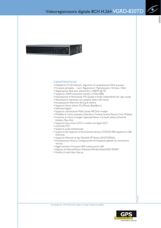 Videoregistratore digitale 8CH H.264 VGRD-820TD




                                                                                                           VIDEO
      CARATTERISTICHE
      • Piattaforma TI HD Davinchi Algoritmo di compressione H264 avanzato
      • Funzione pentaplex - Live / Registrazioni / Riproduzione / Archivio / Rete
      • Registrazione Real-time velocità fino a 480FPS @ CIF
      • Supporto HDMI risoluzione monitor (1920x1080)
      • Impostazione di Risoluzione, FPS, Qualità e Audio indipendente per ogni canale
      • Riproduzione istantanea con pulsante destro del mouse
      • Visualizzazione Real-time del log di sistema
      • Supporto Smart phone 3G (iPhone, BlackBerry)
      • Ethernet Gigabit
      • Supporto riproduzione Multi Canale, PIP, Orari multipli
      • Modalità di ricerca avanzata (Calendario, Timeline, Evento, Ricerca Orari-Multipli)
      • Funzione di ricerca immagini registrate Veloce e di Facile utilizzo (Avanti &
        Indietro, Max. 64x)
      • Supporto fuso orario G.M.T e cambio ora legale D.S.T
      • Controllo PTZ
      • Supporto audio bidirezionale
      • Supporto Vari Apparati di Archiviazione backup (CD/DVD-RW, apparecchi USB,
        Ethernet)
      • Supporto Ethernet di tipo Flessibile (IP Statico, DHCP, DDNS)
      • Visualizzazione, Ricerca, Configurazione, Archiviazione gestibili da connessione
        remota
      • Aggiornamento Firmware DVR tramite porta USB
      • Ingresso di Allarme/Motion Detection/Perdita Video/HDD SMART
      • Notifica E-mail, Video Pop-up
                                                                                              17-01-2011




  © Copyright 2011, GPS Standard SpA | Subject to changes in design and availability
 