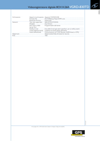 Videoregistratore digitale 8CH H.264 VGRD-830TD




                                                                                                                                     VIDEO
Archiviazione    Apparti di archiviazione           Apparati CD/DVD/USB
                 Formato File                       File AVI/Backup Player, WMP e etc
                 Bookmark Archivio                  Supportato
Network          Tipo rete supportato               Static IP, DHCP, DDNS
                 Modalità                           Dual Stream
                 Net Client e Web                   Programmabile dall'utente
                 Server Port
                 Notifica E-mail                    Invia delle E-mail agli utenti specificati per la notifica eventi
                 Limite larghezza banda             Larghezza di banda gestita dall'utente
                 Audio bidirezionale                Comunicazione con il SW Remoto (WEB Viewer e CMS)
Watermark                                           Watermarked Video & Audio for security
POS                                                 TBD




                                                                                                                        27-01-2011




                    © Copyright 2011, GPS Standard SpA | Subject to changes in design and availability
 
