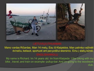 LIETUVIŲ/LITHUANIAN
Mano vardas Ričardas. Man 14 metų. Esu iš Klaipėdos. Man patinka važinėti
dviračiu, keliauti, sportuot...