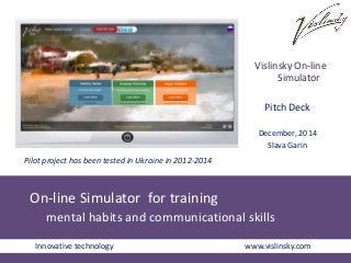 Pilot project has been tested in Ukraine in 2012-2014 
On-line Simulator for training 
Vislinsky On-line 
Pitch Deck 
December, 2014 
Slava Garin 
mental habits and communicational skills 
Simulator 
Innovative technology www.vislinsky.com 
 