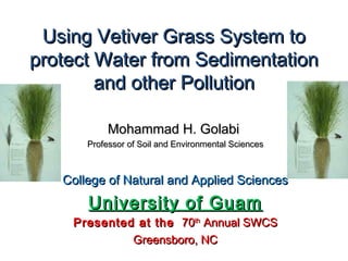 Using Vetiver Grass System toUsing Vetiver Grass System to
protect Water from Sedimentationprotect Water from Sedimentation
and other Pollutionand other Pollution
Mohammad H. GolabiMohammad H. Golabi
Professor of Soil and Environmental SciencesProfessor of Soil and Environmental Sciences
College of Natural and Applied SciencesCollege of Natural and Applied Sciences
University of GuamUniversity of Guam
Presented at thePresented at the 7070thth
Annual SWCSAnnual SWCS
Greensboro, NCGreensboro, NC
 